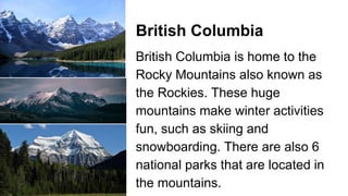 British Columbia
British Columbia is home to the
Rocky Mountains also known as
the Rockies. These huge
mountains make winter activities
fun, such as skiing and
snowboarding. There are also 6
national parks that are located in
the mountains.
 