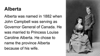 Alberta
Alberta was named in 1882 when
John Campbell was serving as
Governor General of Canada. He
was married to Princess Louise
Caroline Alberta. He chose to
name the province Alberta
because of his wife.
 