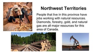 Northwest Territories
People that live in this province have
jobs working with natural resources.
Diamonds, forestry, gold, and natural
gas are all major resources for this
area of Canada.
 