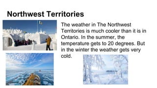 Northwest Territories
The weather in The Northwest
Territories is much cooler than it is in
Ontario. In the summer, the
temperature gets to 20 degrees. But
in the winter the weather gets very
cold.
 