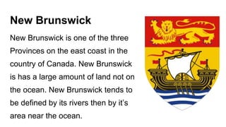 New Brunswick
New Brunswick is one of the three
Provinces on the east coast in the
country of Canada. New Brunswick
is has a large amount of land not on
the ocean. New Brunswick tends to
be defined by its rivers then by it’s
area near the ocean.
 