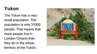 Yukon
The Yukon has a very
small population. The
population is only 31000
people. That means that
more people live in
London Ontario than
they do in the whole
territory of the Yukon.
 