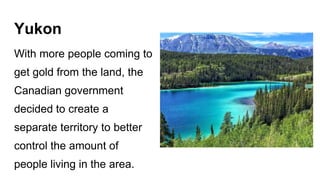 Yukon
With more people coming to
get gold from the land, the
Canadian government
decided to create a
separate territory to better
control the amount of
people living in the area.
 