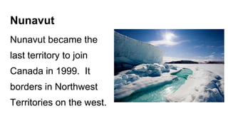 Nunavut
Nunavut became the
last territory to join
Canada in 1999. It
borders in Northwest
Territories on the west.
 