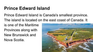 Prince Edward Island
Prince Edward Island is Canada's smallest province.
The island is located on the east coast of Canada. It
is one of the Maritime
Provinces along with
New Brunswick and
Nova Scotia.
 