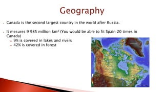  Canada is the second largest country in the world after Russia.
 It mesures 9 985 million km² (You would be able to fit Spain 20 times in
Canada)
 9% is covered in lakes and rivers
 42% is covered in forest
 