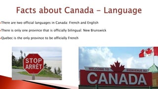There are two official languages in Canada: French and English
There is only one province that is officially bilingual: New Brunswick
Quebec is the only province to be officially French
 