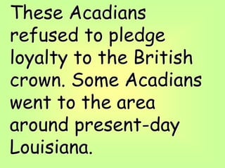 These Acadians
refused to pledge
loyalty to the British
crown. Some Acadians
went to the area
around present-day
Louisiana.
 