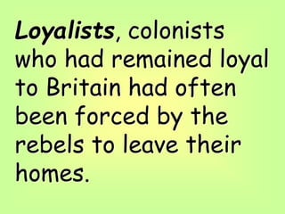Loyalists, colonists
who had remained loyal
to Britain had often
been forced by the
rebels to leave their
homes.
 