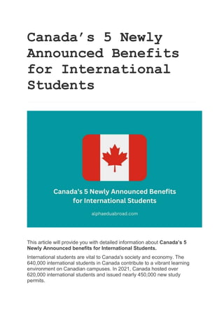 Canada’s 5 Newly
Announced Benefits
for International
Students
This article will provide you with detailed information about Canada’s 5
Newly Announced benefits for International Students.
International students are vital to Canada's society and economy. The
640,000 international students in Canada contribute to a vibrant learning
environment on Canadian campuses. In 2021, Canada hosted over
620,000 international students and issued nearly 450,000 new study
permits.
 