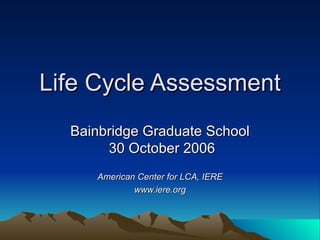 Life Cycle Assessment Bainbridge Graduate School  30 October 2006 American Center for LCA, IERE www.iere.org 