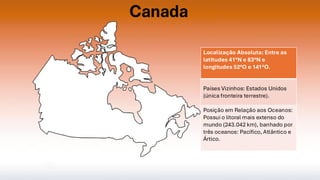 Canada
Localização Absoluta: Entre as
latitudes 41°N e 83°N e
longitudes 52°O e 141°O.
Países Vizinhos: Estados Unidos
(única fronteira terrestre).
Posição em Relação aos Oceanos:
Possui o litoral mais extenso do
mundo (243.042 km), banhado por
três oceanos: Pacífico, Atlântico e
Ártico.
 