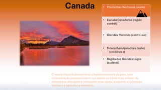 Canada • Montanhas Rochosas (oeste)
• Escudo Canadense (região
central)
• Grandes Planícies (centro-sul)
• Montanhas Apalaches (leste)
(cordilheira)
• Região dos Grandes Lagos
(sudeste)
O relevo impacta diretamente o desenvolvimento do país, com
concentração populacional no sul devido ao clima mais ameno. As
montanhas dificultam o transporte leste-oeste, enquanto as planícies
facilitam a agricultura extensiva.
 