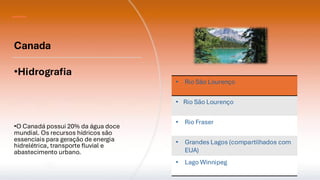 Canada
•Hidrografia
•O Canadá possui 20% da água doce
mundial. Os recursos hídricos são
essenciais para geração de energia
hidrelétrica, transporte fluvial e
abastecimento urbano.
• Rio São Lourenço
• Rio São Lourenço
• Rio Fraser
• Grandes Lagos (compartilhados com
EUA)
• Lago Winnipeg
 