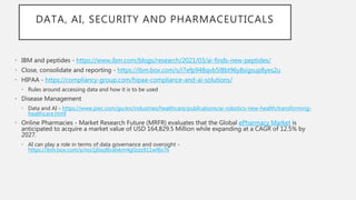 DATA, AI, SECURITY AND PHARMACEUTICALS
• IBM and peptides - https://www.ibm.com/blogs/research/2021/03/ai-finds-new-peptides/
• Close, consolidate and reporting - https://ibm.box.com/s/i7efp948qvb5l8bt96y8sigsup8yes2u
• HIPAA - https://compliancy-group.com/hipaa-compliance-and-ai-solutions/
• Rules around accessing data and how it is to be used
• Disease Management
• Data and AI - https://www.pwc.com/gx/en/industries/healthcare/publications/ai-robotics-new-health/transforming-
healthcare.html
• Online Pharmacies - Market Research Future (MRFR) evaluates that the Global ePharmacy Market is
anticipated to acquire a market value of USD 164,829.5 Million while expanding at a CAGR of 12.5% by
2027.
• AI can play a role in terms of data governance and oversight -
https://ibm.box.com/s/noi1j6ixzl6ralxkm4g0zzs911wf6s76
 