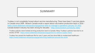 SUMMARY
• Trudeau is not completely honest about vaccine manufacturing. There have been 5 vaccines plants
in Canada since 2009. Biotech Canada wrote a report about vaccination production back in 2016 -
https://www.slideshare.net/paulyoungcga/how-best-to-manage-a-pandemic-january-25-2021
Canada biotech industry has been strong for decades - http://www.biotech.ca/industry-data/
• Trudeau policies never looked at bring production back to Canada. Many Trudeau’s policies have led to an
exodus of FDI - https://www2.slideshare.net/paulyoungcga/how-to-reshore-supply-chains
• Trudeau has owned the healthcare file for over 5 years and has done little to modernized healthcare -
https://www2.slideshare.net/paulyoungcga/reforming-healthcare-around-the-world
 