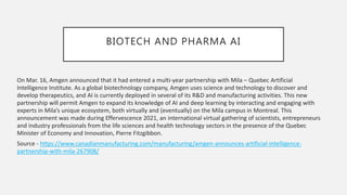 BIOTECH AND PHARMA AI
On Mar. 16, Amgen announced that it had entered a multi-year partnership with Mila – Quebec Artificial
Intelligence Institute. As a global biotechnology company, Amgen uses science and technology to discover and
develop therapeutics, and AI is currently deployed in several of its R&D and manufacturing activities. This new
partnership will permit Amgen to expand its knowledge of AI and deep learning by interacting and engaging with
experts in Mila’s unique ecosystem, both virtually and (eventually) on the Mila campus in Montreal. This
announcement was made during Effervescence 2021, an international virtual gathering of scientists, entrepreneurs
and industry professionals from the life sciences and health technology sectors in the presence of the Quebec
Minister of Economy and Innovation, Pierre Fitzgibbon.
Source - https://www.canadianmanufacturing.com/manufacturing/amgen-announces-artificial-intelligence-
partnership-with-mila-267908/
 