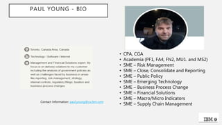 PAUL YOUNG - BIO
• CPA, CGA
• Academia (PF1, FA4, FN2, MU1. and MS2)
• SME – Risk Management
• SME – Close, Consolidate and Reporting
• SME – Public Policy
• SME – Emerging Technology
• SME – Business Process Change
• SME – Financial Solutions
• SME – Macro/Micro Indicators
• SME – Supply Chain Management
Contact information: paul.young@ca.ibm.com
 