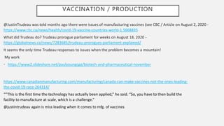 VACCINATION / PRODUCTION
@JustinTrudeau was told months ago there were issues of manufacturing vaccines (see CBC / Article on August 2, 2020 -
https://www.cbc.ca/news/health/covid-19-vaccine-countries-world-1.5668835
What did Trudeau do? Trudeau prorogue parliament for weeks on August 18, 2020 -
https://globalnews.ca/news/7283685/trudeau-prorogues-parliament-explained/
It seems the only time Trudeau responses to issues when the problem becomes a mountain!
My work
• https://www2.slideshare.net/paulyoungcga/biotech-and-pharmaceutical-november
https://www.canadianmanufacturing.com/manufacturing/canada-can-make-vaccines-not-the-ones-leading-
the-covid-19-race-264314/
““This is the first time the technology has actually been applied,” he said. “So, you have to then build the
facility to manufacture at scale, which is a challenge.”
@justintrudeau again is miss leading when it comes to mfg. of vaccines
 