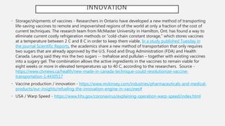 INNOVATION
• Storage/shipments of vaccines - Researchers in Ontario have developed a new method of transporting
life-saving vaccines to remote and impoverished regions of the world at only a fraction of the cost of
current techniques. The research team from McMaster University in Hamilton, Ont. has found a way to
eliminate current costly refrigeration methods or “cold-chain constant storage,” which stores vaccines
at a temperature between 2 C and 8 C in order to keep them viable. In a study published Tuesday in
the journal Scientific Reports, the academics share a new method of transportation that only requires
two sugars that are already approved by the U.S. Food and Drug Administration (FDA) and Health
Canada. Leung said they mix the two sugars -- trehalose and pullulan – together with existing vaccines
into a sugary gel. The combination allows the active ingredients in the vaccines to remain viable for
eight weeks or more in elevated temperatures up to 40 C, according to the researchers. Source -
https://www.ctvnews.ca/health/new-made-in-canada-technique-could-revolutionize-vaccine-
transportation-1.4430517
• Vaccine production / innovation - https://www.mckinsey.com/industries/pharmaceuticals-and-medical-
products/our-insights/refueling-the-innovation-engine-in-vaccines#
• USA / Warp Speed - https://www.hhs.gov/coronavirus/explaining-operation-warp-speed/index.html
 