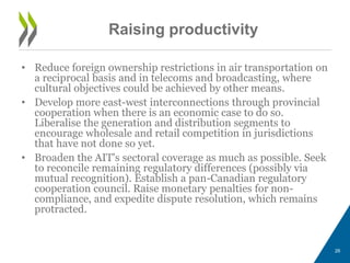 Raising productivity
• Reduce foreign ownership restrictions in air transportation on
a reciprocal basis and in telecoms and broadcasting, where
cultural objectives could be achieved by other means.
• Develop more east-west interconnections through provincial
cooperation when there is an economic case to do so.
Liberalise the generation and distribution segments to
encourage wholesale and retail competition in jurisdictions
that have not done so yet.
• Broaden the AIT's sectoral coverage as much as possible. Seek
to reconcile remaining regulatory differences (possibly via
mutual recognition). Establish a pan-Canadian regulatory
cooperation council. Raise monetary penalties for non-
compliance, and expedite dispute resolution, which remains
protracted.
26
 