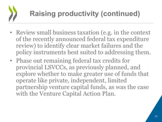 Raising productivity (continued)
• Review small business taxation (e.g. in the context
of the recently announced federal tax expenditure
review) to identify clear market failures and the
policy instruments best suited to addressing them.
• Phase out remaining federal tax credits for
provincial LSVCCs, as previously planned, and
explore whether to make greater use of funds that
operate like private, independent, limited
partnership venture capital funds, as was the case
with the Venture Capital Action Plan.
27
 