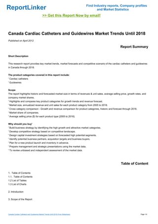 Find Industry reports, Company profiles
ReportLinker                                                                                and Market Statistics
                                             >> Get this Report Now by email!



Canada Cardiac Catheters and Guidewires Market Trends Until 2018
Published on April 2012

                                                                                                            Report Summary

Short Description


This research report provides key market trends, market forecasts and competitive scenario of the cardiac catheters and guidewires
in Canada through 2018.


The product categories covered in this report include:
' Cardiac catheters
' Guidewires


Scope
The report highlights historic and forecasted market size in terms of revenues & unit sales, average selling price, growth rates, and
company market shares.
' Highlights and compares key product categories for growth trends and revenue forecast.
' Market size, annualized revenue and unit sales for each product category from 2005 to 2018.
' Cross category comparison - Growth and revenue comparison for product categories, historic and forecast through 2018.
' Market share of companies.
' Average selling price ($) for each product type (2005 to 2018).


Why should you buy'
' Build business strategy by identifying the high growth and attractive market categories.
' Develop competitive strategy based on competitive landscape.
' Design capital investment strategies based on forecasted high potential segments.
' Identify potential business partners, acquisition targets and business buyers.
' Plan for a new product launch and inventory in advance.
' Prepare management and strategic presentations using the market data.
' To review unbiased and independent assessment of the market data.




                                                                                                            Table of Content

1. Table of Contents
1.1. Table of Contents
1.2 List of Tables
1.3 List of Charts


2. Introduction


3. Scope of the Report




Canada Cardiac Catheters and Guidewires Market Trends Until 2018 (From Slideshare)                                             Page 1/4
 