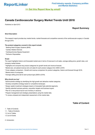 Find Industry reports, Company profiles
ReportLinker                                                                       and Market Statistics
                                             >> Get this Report Now by email!



Canada Cardiovascular Surgery Market Trends Until 2018
Published on April 2012

                                                                                                            Report Summary

Short Description


This research report provides key market trends, market forecasts and competitive scenario of the cardiovascular surgery in Canada
through 2018.


The product categories covered in this report include:
' Beating Heart Surgery Systems (BHS)
' Cardiac Ablation Devices
' Cardiopulmonary Bypass Equipment
' Perfusion Disposables


Scope
The report highlights historic and forecasted market size in terms of revenues & unit sales, average selling price, growth rates, and
company market shares.
' Highlights and compares key product categories for growth trends and revenue forecast.
' Market size, annualized revenue and unit sales for each product category from 2005 to 2018.
' Cross category comparison - Growth and revenue comparison for product categories, historic and forecast through 2018.
' Market share of companies.
' Average selling price ($) for each product type (2005 to 2018).


Why should you buy'
' Build business strategy by identifying the high growth and attractive market categories.
' Develop competitive strategy based on competitive landscape.
' Design capital investment strategies based on forecasted high potential segments.
' Identify potential business partners, acquisition targets and business buyers.
' Plan for a new product launch and inventory in advance.
' Prepare management and strategic presentations using the market data.
' To review unbiased and independent assessment of the market data.




                                                                                                            Table of Content

1. Table of Contents
1.1. Table of Contents
1.2 List of Tables
1.3 List of Charts


2. Introduction




Canada Cardiovascular Surgery Market Trends Until 2018 (From Slideshare)                                                       Page 1/4
 