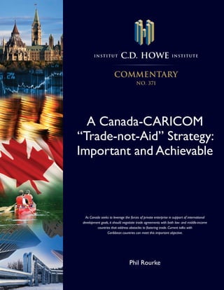 Institut           C.D. HOWE                            I n sti tute




                       commentary
                                       NO. 371




  A Canada-CARICOM
“Trade-not-Aid” Strategy:
Important and Achievable



   As Canada seeks to leverage the forces of private enterprise in support of international
 development goals, it should negotiate trade agreements with both low- and middle-income
           countries that address obstacles to fostering trade. Current talks with
                  Caribbean countries can meet this important objective.




                                  Phil Rourke
 