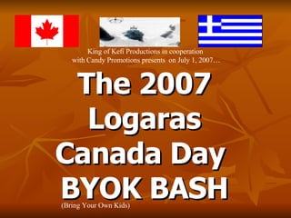 The 2007 Logaras Canada Day  BYOK BASH King of Kefi Productions in cooperation  with Candy Promotions presents  on July 1, 2007… (Bring Your Own Kids) 