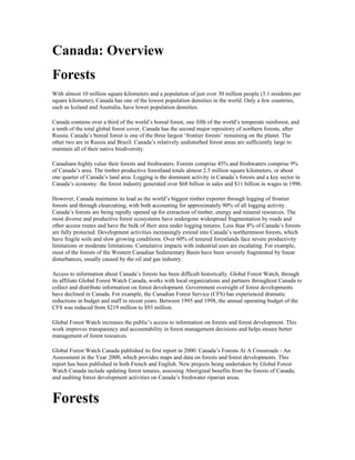 Canada: Overview
Forests
With almost 10 million square kilometers and a population of just over 30 million people (3.1 residents per
square kilometer), Canada has one of the lowest population densities in the world. Only a few countries,
such as Iceland and Australia, have lower population densities.

Canada contains over a third of the world’s boreal forest, one fifth of the world’s temperate rainforest, and
a tenth of the total global forest cover. Canada has the second major repository of northern forests, after
Russia. Canada’s boreal forest is one of the three largest ‘frontier forests’ remaining on the planet. The
other two are in Russia and Brazil. Canada’s relatively undisturbed forest areas are sufficiently large to
maintain all of their native biodiversity.

Canadians highly value their forests and freshwaters. Forests comprise 45% and freshwaters comprise 9%
of Canada’s area. The timber productive forestland totals almost 2.5 million square kilometers, or about
one quarter of Canada’s land area. Logging is the dominant activity in Canada’s forests and a key sector in
Canada’s economy: the forest industry generated over $68 billion in sales and $11 billion in wages in 1996.

However, Canada maintains its lead as the world’s biggest timber exporter through logging of frontier
forests and through clearcutting, with both accounting for approximately 90% of all logging activity.
Canada’s forests are being rapidly opened up for extraction of timber, energy and mineral resources. The
most diverse and productive forest ecosystems have undergone widespread fragmentation by roads and
other access routes and have the bulk of their area under logging tenures. Less than 8% of Canada’s forests
are fully protected. Development activities increasingly extend into Canada’s northernmost forests, which
have fragile soils and slow growing conditions. Over 60% of tenured forestlands face severe productivity
limitations or moderate limitations. Cumulative impacts with industrial uses are escalating. For example,
most of the forests of the Western Canadian Sedimentary Basin have been severely fragmented by linear
disturbances, usually caused by the oil and gas industry.

Access to information about Canada’s forests has been difficult historically. Global Forest Watch, through
its affiliate Global Forest Watch Canada, works with local organizations and partners throughout Canada to
collect and distribute information on forest development. Government oversight of forest developments
have declined in Canada. For example, the Canadian Forest Service (CFS) has experienced dramatic
reductions in budget and staff in recent years. Between 1995 and 1998, the annual operating budget of the
CFS was reduced from $219 million to $93 million.

Global Forest Watch increases the public’s access to information on forests and forest development. This
work improves transparency and accountability in forest management decisions and helps ensure better
management of forest resources.

Global Forest Watch Canada published its first report in 2000: Canada’s Forests At A Crossroads - An
Assessment in the Year 2000, which provides maps and data on forests and forest developments. This
report has been published in both French and English. New projects being undertaken by Global Forest
Watch Canada include updating forest tenures, assessing Aboriginal benefits from the forests of Canada,
and auditing forest development activities on Canada’s freshwater riparian areas.



Forests
 