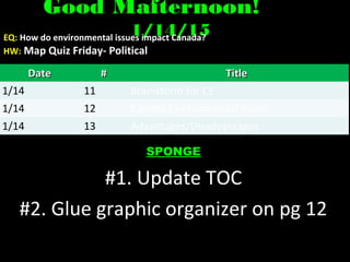 Good Mafternoon!Good Mafternoon!
1/14/151/14/15EQ: How do environmental issues impact Canada?
HW: Map Quiz Friday- PoliticalMap Quiz Friday- Political
SPONGE
#1. Update TOC
#2. Glue graphic organizer on pg 12
DateDate ## TitleTitle
1/14 11 Brainstorm for CE
1/14 12 Canada Environmental Issues
1/14 13 Advantages/Disadvantages
 