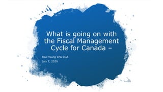 What is going on with
the Fiscal Management
Cycle for Canada –
Paul Young CPA CGA
July 7, 2020
 