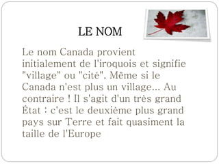 LE NOM
Le nom Canada provient
initialement de l'iroquois et signifie
"village" ou "cité". Même si le
Canada n'est plus un village... Au
contraire ! Il s'agit d'un très grand
État : c'est le deuxième plus grand
pays sur Terre et fait quasiment la
taille de l'Europe
 
