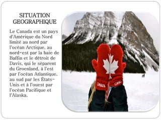 SITUATION
GEOGRAPHIQUE
Le Canada est un pays
d'Amérique du Nord
limité au nord par
l'océan Arctique, au
nord-est par la baie de
Baffin et le détroit de
Davis, qui le séparent
du Groenland, à l'est
par l'océan Atlantique,
au sud par les États-
Unis et à l'ouest par
l'océan Pacifique et
l'Alaska.
 