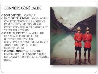 DONNÉES GÉNÉRALES
 NOM OFFICIEL : CANADA
 NATURE DU RÉGIME : MONARCHIE
CONSTITUTIONNELLE À RÉGIME
PARLEMENTAIRE BICAMÉRAL,
FÉDÉRATION DE 10 PROVINCES ET
TROIS TERRITOIRES
 CHEF DE L’ETAT : LA REINE DU
CANADA ELISABETH II EST
REPRÉSENTÉE PAR UN
GOUVERNEUR GÉNÉRAL (M. DAVID
JOHNSTON DEPUIS LE 1ER
OCTOBRE 2010).
 PREMIER MINISTRE : STEPHEN
HARPER (PARTI CONSERVATEUR
DU CANADA), DEPUIS LE 6 FÉVRIER
2006.
 