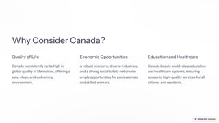 Why Consider Canada?
Quality of Life
Canada consistently ranks high in
global quality of life indices, offering a
safe, clean, and welcoming
environment.
Economic Opportunities
A robust economy, diverse industries,
and a strong social safety net create
ample opportunities for professionals
and skilled workers.
Education and Healthcare
Canada boasts world-class education
and healthcare systems, ensuring
access to high-quality services for all
citizens and residents.
 