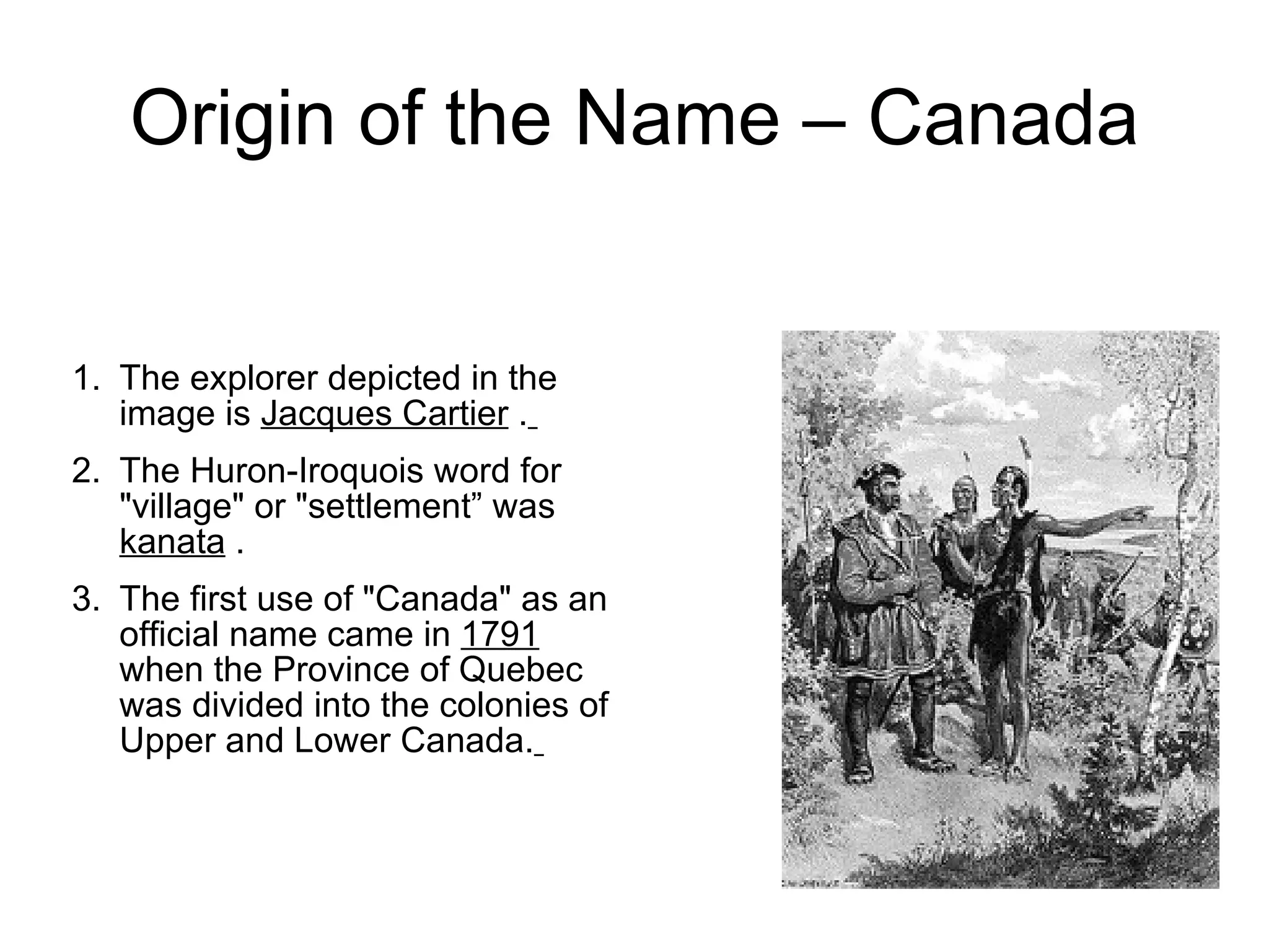 Origin of the Name – Canada The explorer depicted in the image is Jacques Cartier . The Huron-Iroquois word for "village" or "settlement” was kanata . The first use of "Canada" as an official name came in 1791 when the Province of Quebec was divided into the colonies of Upper and Lower Canada.
