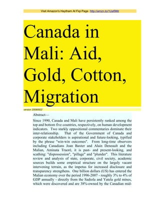 Visit Amazon's Haytham Al Fiqi Page http://amzn.to/1Uaf9Mr
Canada in
Mali: Aid,
Gold, Cotton,
Migrationversion 20090922
Abstract—
Since 1990, Canada and Mali have persistently ranked among the
top and bottom five countries, respectively, on human development
indicators. Two starkly oppositional commentaries dominate their
inter-relationship. That of the Government of Canada and
corporate stakeholders is aspirational and future-looking, typified
by the phrase "win-win outcomes". From long-time observers
including Canadians Joan Baxter and Alain Deneault and the
Malian, Aminata Traoré, it is past- and present-looking, and
scathing: "dispossession", "pillage" and "plunder". This literature
review and analysis of state, corporate, civil society, academic
sources builds some empirical structure on the largely vacant
intervening terrain, as the impetus for increased disclosure and
transparency strengthens. One billion dollars (US) has entered the
Malian economy over the period 1996-2007 - roughly 3% to 4% of
GDP annually - directly from the Sadiola and Yatela gold mines,
which were discovered and are 38%-owned by the Canadian mid-
 