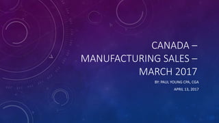 CANADA –
MANUFACTURING SALES –
MARCH 2017
BY: PAUL YOUNG CPA, CGA
APRIL 13, 2017
 