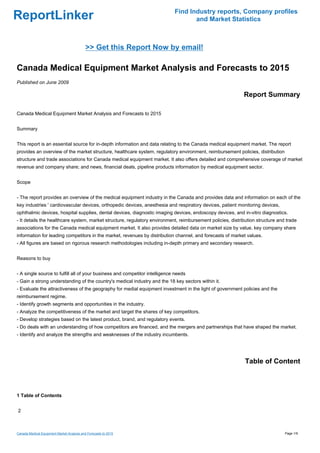Find Industry reports, Company profiles
ReportLinker                                                                        and Market Statistics



                                            >> Get this Report Now by email!

Canada Medical Equipment Market Analysis and Forecasts to 2015
Published on June 2009

                                                                                                            Report Summary

Canada Medical Equipment Market Analysis and Forecasts to 2015


Summary


This report is an essential source for in-depth information and data relating to the Canada medical equipment market. The report
provides an overview of the market structure, healthcare system, regulatory environment, reimbursement policies, distribution
structure and trade associations for Canada medical equipment market. It also offers detailed and comprehensive coverage of market
revenue and company share; and news, financial deals, pipeline products information by medical equipment sector.


Scope


- The report provides an overview of the medical equipment industry in the Canada and provides data and information on each of the
key industries ' cardiovascular devices, orthopedic devices, anesthesia and respiratory devices, patient monitoring devices,
ophthalmic devices, hospital supplies, dental devices, diagnostic imaging devices, endoscopy devices, and in-vitro diagnostics.
- It details the healthcare system, market structure, regulatory environment, reimbursement policies, distribution structure and trade
associations for the Canada medical equipment market. It also provides detailed data on market size by value, key company share
information for leading competitors in the market, revenues by distribution channel, and forecasts of market values.
- All figures are based on rigorous research methodologies including in-depth primary and secondary research.


Reasons to buy


- A single source to fulfill all of your business and competitor intelligence needs
- Gain a strong understanding of the country's medical industry and the 18 key sectors within it.
- Evaluate the attractiveness of the geography for medial equipment investment in the light of government policies and the
reimbursement regime.
- Identify growth segments and opportunities in the industry.
- Analyze the competitiveness of the market and target the shares of key competitors.
- Develop strategies based on the latest product, brand, and regulatory events.
- Do deals with an understanding of how competitors are financed, and the mergers and partnerships that have shaped the market.
- Identify and analyze the strengths and weaknesses of the industry incumbents.




                                                                                                             Table of Content



1 Table of Contents


2



Canada Medical Equipment Market Analysis and Forecasts to 2015                                                                  Page 1/9
 