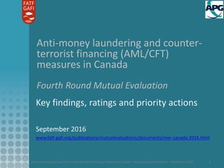 Anti-money laundering and counter-terrorist financing measures in Canada – Mutual Evaluation Report – September 2016 1
Anti-money laundering and counter-
terrorist financing (AML/CFT)
measures in Canada
Fourth Round Mutual Evaluation
Key findings, ratings and priority actions
September 2016
www.fatf-gafi.org/publications/mutualevaluations/documents/mer-canada-2016.html
 