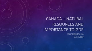 CANADA – NATURAL
RESOURCES AND
IMPORTANCE TO GDP
PAUL YOUNG CPA, CGA
MAY 31, 2017
 