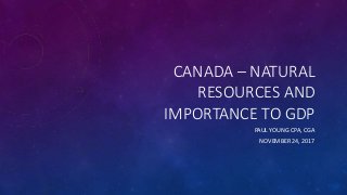 CANADA – NATURAL
RESOURCES AND
IMPORTANCE TO GDP
PAUL YOUNG CPA, CGA
NOVEMBER 24, 2017
 