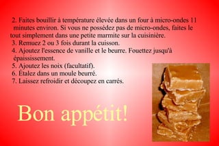 2. Faites bouillir à température élevée dans un four à micro-ondes 11  minutes environ. Si vous ne possédez pas de micro-ondes, faites le  tout simplement dans une petite marmite sur la cuisinière. 3. Remuez 2 ou 3 fois durant la cuisson. 4. Ajoutez l'essence de vanille et le beurre. Fouettez jusqu'à  épaississement. 5. Ajoutez les noix (facultatif). 6. Étalez dans un moule beurré. 7. Laissez refroidir et découpez en carrés. Bon appétit! 