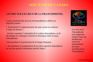 LETTRE SUR LES JEUX DE LA FRANCOPHONIE: L’acte constitutif des Jeux de la Francophonie a défini ses objectifs comme  : de permettre le rapprochement des pays ayant en commun l’usage du français ; de faire connaître l’originalité de la culture francophone, et de développer les échanges culturels et artistiques entre les pays francophones de contribuer à la promotion de la langue française.    de contribuer à la préparation de la relève sportive francophone en vue des grands événements sportifs futurs ; Les Jeux de la Francophonie sont organisés chaque 4 ans, ils mettent aux prises les représentants des pays membres de la Francophonie. SOUVENIR DE CANADA CARTE POSTALE 