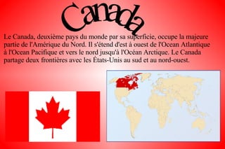Le Canada, deuxième pays du monde par sa superficie, occupe la majeure partie de l'Amérique du Nord. Il s'étend d'est à ouest de l'Ocean Atlantique à l'Ocean Pacifique et vers le nord jusqu'à l'Océan Arctique. Le Canada partage deux frontières avec les États-Unis au sud et au nord-ouest. 