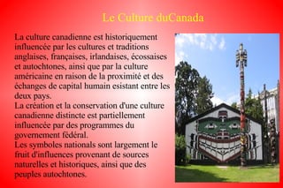 Le Culture duCanada La culture canadienne est historiquement influencée par les cultures et traditions anglaises, françaises, irlandaises, écossaises et autochtones, ainsi que par la culture américaine en raison de la proximité et des échanges de capital humain esistant entre les deux pays. La création et la conservation d'une culture canadienne distincte est partiellement influencée par des programmes du governement fédéral. Les symboles nationals sont largement le fruit d'influences provenant de sources naturelles et historiques, ainsi que des peuples autochtones. 