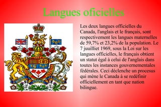 Langues oficielles Les deux langues officielles du Canada, l'anglais et le français, sont respectivement les langues maternelles de 59,7% et 23,2% de la population. Le 7 juuilliet 1969, sous la Loi sur les langues officielles, le français obtient un statut égal à celui de l'anglais dans toutes les instances gouvernementales fédérales. Ceci déclenche un procesus qui mène le Canada à se redéfinir officiellement en tant que nation bilingue. 