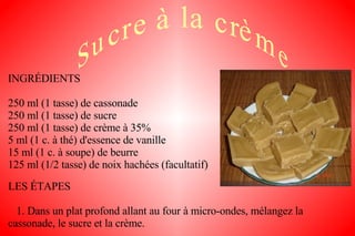INGRÉDIENTS 250 ml (1 tasse) de cassonade 250 ml (1 tasse) de sucre 250 ml (1 tasse) de crème à 35% 5 ml (1 c. à thé) d'essence de vanille 15 ml (1 c. à soupe) de beurre 125 ml (1/2 tasse) de noix hachées (facultatif) LES ÉTAPES 1. Dans un plat profond allant au four à micro-ondes, mélangez la cassonade, le sucre et la crème. 